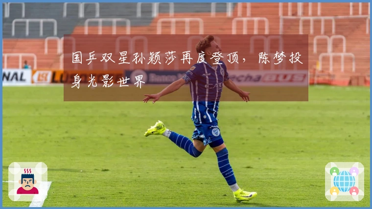 国乒双星孙颖莎再度登顶，陈梦投身光影世界