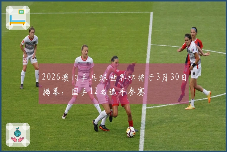 2026澳门乒乓球世界杯将于3月30日揭幕，国乒12名选手参赛