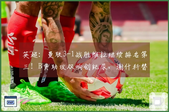 英超：曼联3-1战胜维拉继续排名第三！B费助攻双响创纪录，谢什科替补进球