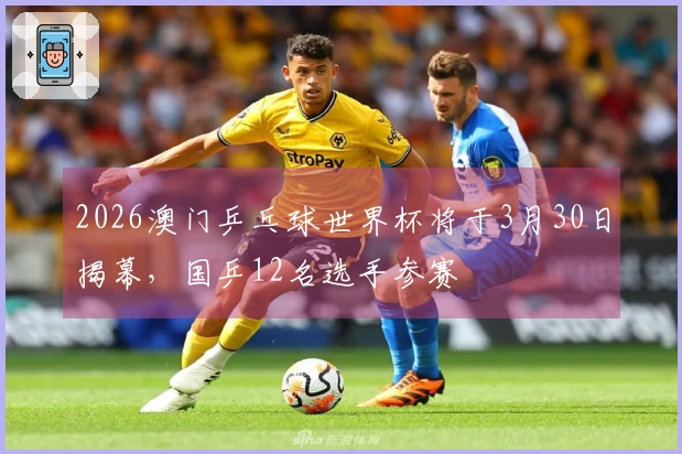 2026澳门乒乓球世界杯将于3月30日揭幕，国乒12名选手参赛