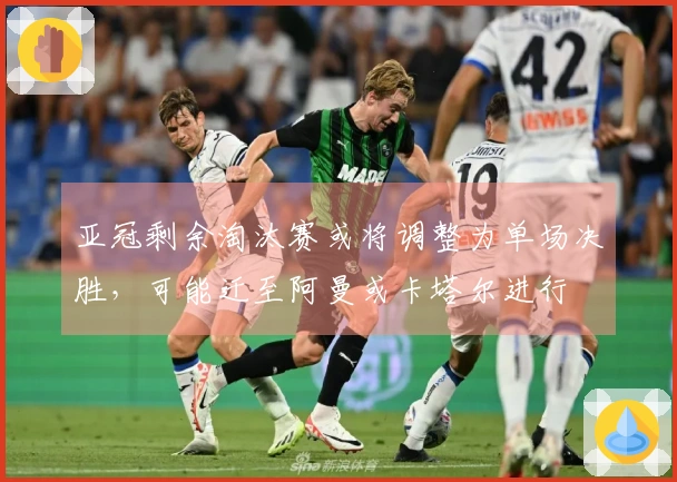 亚冠剩余淘汰赛或将调整为单场决胜，可能迁至阿曼或卡塔尔进行